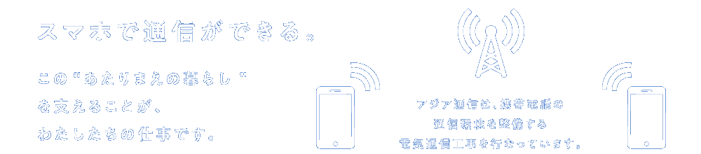 スマホで通信ができる。この“あたりまえの暮らし”を支えることが、私たちの仕事です。アジア通信は、携帯電話の通信環境を整備する電気通信工事を行なっています。